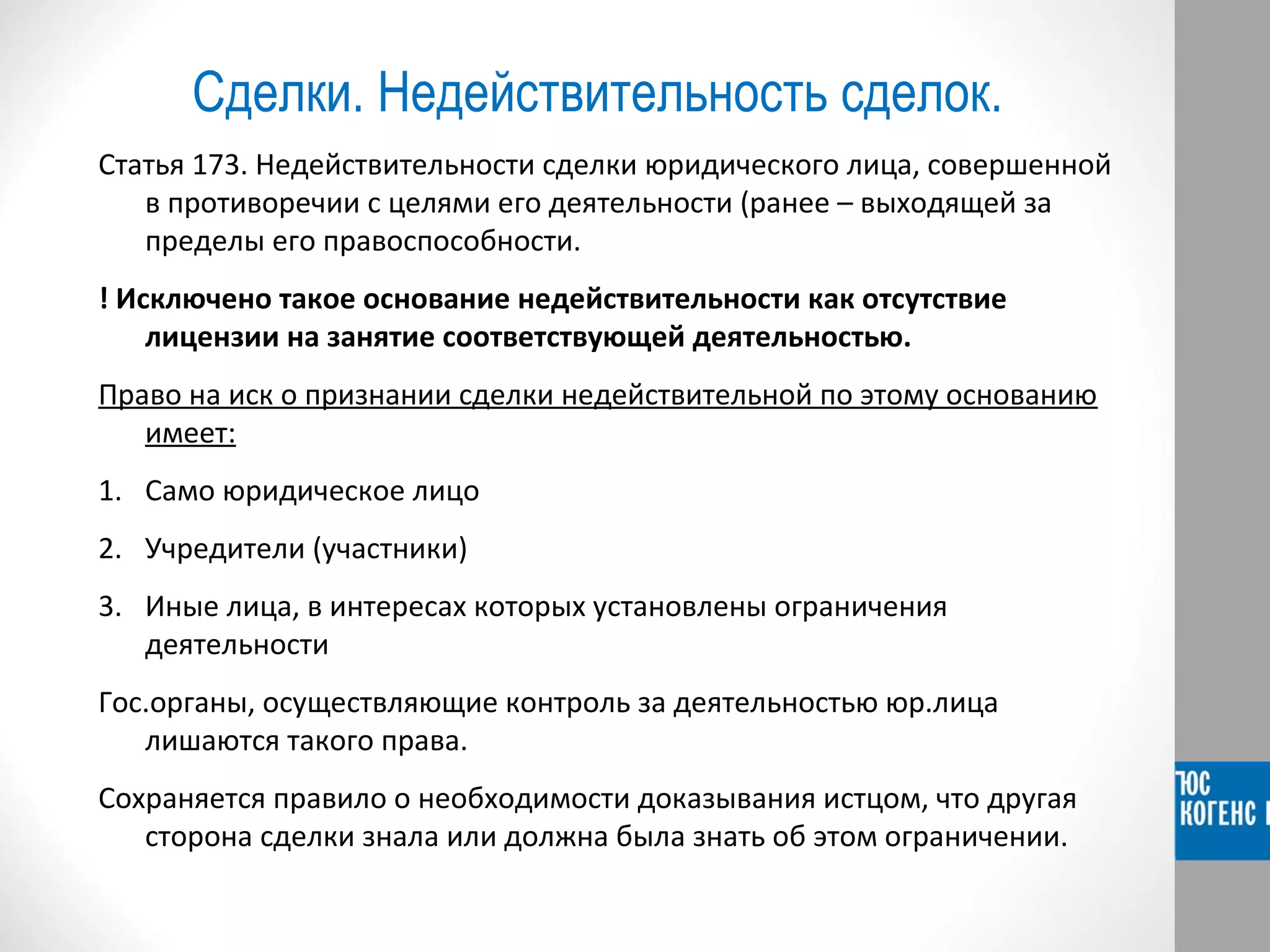 Сделки. Недействительность сделок. 
Статья 173. Недействительности сделки юридического лица, совершенной 
в противоречии с целями его деятельности (ранее – выходящей за 
пределы его правоспособности. 
! Исключено такое основание недействительности как отсутствие 
лицензии на занятие соответствующей деятельностью. 
Право на иск о признании сделки недействительной по этому основанию 
имеет: 
1. Само юридическое лицо 
2. Учредители (участники) 
3. Иные лица, в интересах которых установлены ограничения 
деятельности 
Гос.органы, осуществляющие контроль за деятельностью юр.лица 
лишаются такого права. 
Сохраняется правило о необходимости доказывания истцом, что другая 
сторона сделки знала или должна была знать об этом ограничении. 
 