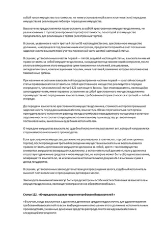 собой такое имуществопостоимости,не ниже установленнойвакте изъятия и (или) передачи
имуществана реализациюлибопри переоценке имущества.
Взыскателюпредоставляетсяправооставитьза собой арестованное имуществодолжника,не
реализованное сторгов(электронных торгов) постоимости,покоторойэтоимущество
предлагалосьдляреализациис торгов (электронныхторгов).
В случае,указанномв части третьейстатьи93 настоящегоЗакона, арестованное имущество
должника,находящеесяподтаможеннымконтролем,предлагаетсяпринятьвсчет погашения
задолженностивзыскателямс учетомположенийчастишестойнастоящейстатьи.
В случаях,установленных вчастях первой — пятой,седьмойнастоящейстатьи, взыскателиимеют
правооставить за собойимуществодолжника,находящеесяподтаможеннымконтролем,после
уплатыв отношенииэтогоимуществасуммтаможенных платежей,специальных,
антидемпинговых,компенсационных пошлин,иных платежей,взимание которых возложенона
таможенные органы.
При наличиинескольких взыскателейпредусмотренноечастямипервой — шестойнастоящей
статьи правовзыскателяоставитьза собой арестованное имуществореализуетсявпорядке
очередности,установленнойстатьей122 настоящегоЗакона.При этомвзыскатель,являющийся
залогодержателем,имеетправонаоставление засобой арестованногоимуществадолжника
преимущественноперединымивзыскателями,требованиякоторыхотносятсяктретьей — пятой
очереди.
До передачивзыскателю арестованногоимуществадолжника,стоимостькоторогопревышает
задолженностьпередданнымвзыскателем,взыскательобязанперечислитьнасчеторгана
принудительногоисполненияразницумеждустоимостьюпередаваемогоимуществаиостатком
задолженностипосоответствующемуисполнительномупроизводству,установленную
постановлением,вынесеннымсудебнымисполнителем.
О передаче имуществавзыскателюсудебныйисполнительсоставляетакт,которыйнаправляется
сторонамисполнительногопроизводства.
Если арестованное имуществодолжникане реализовано,втом числе с торгов (электронных
торгов),после проведениятретьейпереоценкиимуществаивзыскательне воспользовался
правомоставить арестованное имуществодолжниказасобой, арестс такогоимущества
снимается,имуществовозвращаетсядолжнику,а исполнительныйдокумент,еслиудолжника
отсутствуютденежные средстваииное имущество,на которые можетбытьобращеновзыскание,
возвращаетсявзыскателю,за исключениемисполнительногодокументаовзыскании сумм в
доход государства.
В случаях,установленных законодательствомдляпрекращениязалога,судебныйисполнитель
выносит постановление опрекращениидоговораозалоге.
Законодательнымиактамимогутбытьпредусмотреныособенностиоставлениязавзыскателем
имуществадолжника,являющегосяограниченнооборотоспособным».
Статья 122. «Очередностьудовлетворениятребованийвзыскателей»
«В случае,когдавзысканных с должника денежных средствнедостаточнодляудовлетворения
требованийвзыскателейповсемвозбужденнымв отношенииэтогодолжникаисполнительным
производствам,указанные денежные средствараспределяютсямеждувзыскателямив
следующейочередности:
 