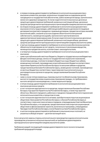  в первуюочередьудовлетворяютсятребованияпоисполнительнымдокументамо
взыскании алиментов,расходов,затраченных государствомнасодержание детей,
находящихсяна государственномобеспечении,суммв возмещение вреда,причиненного
жизни или здоровьюгражданина. В случае недостаточностивзысканных денежных
средств для удовлетворениятребований,указанных внастоящемабзаце,денежные
средства распределяютсяпропорциональнопричитающейсякаждомувзыскателюсумме;
 во вторуюочередьудовлетворяютсятребованияпоисполнительнымдокументамо
взыскании оплатытрудаграждан, работающих (работавших) удолжникапотрудовым
договорам(контрактам) игражданско-правовымдоговорам,предметомкоторых являются
выполнение работ,оказание услугилисоздание объектовинтеллектуальной
собственности,овозмещенииущерба,причиненногопреступлениемили
административнымправонарушением. Вслучае недостаточностивзысканных денежных
средств для удовлетворениятребований,указанных внастоящемабзаце,денежные
средства распределяютсяпропорциональнопричитающейсякаждомувзыскателюсумме;
 в третьюочередьудовлетворяютсятребованияпоисполнениюобеспеченныхзалогом
обязательствподоговорам за счетсредств, полученных отреализацииимущества,
являющегосяпредметомзалога,всоответствиис законодательством;
 в четвертуюочередьудовлетворяютсятребованияпоисполнительнымдокументамо
взыскании:
 сумм в республиканскийиместные бюджеты,бюджетыгосударственных внебюджетных
фондов (налоговые доходы,взносына государственное социальное страхование,
неналоговые доходы,платежиповозвратубюджетных ссуди бюджетных займов,
возмещениюплатежей,произведенных изреспубликанскогобюджетавсоответствиис
гарантиямиПравительстваРеспубликиБеларусьповнешнимзаймами кредитам,
предоставляемымбанкамиРеспубликиБеларусь,возмещениюплатежей,произведенных
из местных бюджетовв соответствиис гарантиямиместных исполнительныхи
распорядительных органовпокредитам,предоставляемымбанкамиРеспублики
Беларусь);
 сумм в случае потерикормильца,страховых выплатпообязательномустрахованию,
выплатпо государственномусоциальномустрахованиюграждан,по требованиямо
выплате авторскоговознаграждения,а также моральноговреда;
 в пятуюочередьудовлетворяютсятребованияпоисполнительнымдокументамо
взыскании денежных средств:
 в счет погашениязадолженностипокредитам,предоставленнымбанкамиРеспублики
Беларусьподгарантии ПравительстваРеспубликиБеларусь,атакже под гарантии
областных,Минскогогородского,районных и городских (городовобластногоподчинения)
исполнительныхкомитетов,ипроцентампоним;
 в счет погашениязадолженностипоактивам,приобретеннымоткрытымакционерным
обществом«Банкразвития РеспубликиБеларусь» убанковРеспубликиБеларусьв
соответствиис перечнемтаких активовипорядком,утверждаемымиСоветомМинистров
РеспубликиБеларусь,ипокредитам,предоставленнымэтимоткрытым акционерным
обществомна финансирование проектов,включенных впрограммы,утверждаемые
ПрезидентомРеспубликиБеларусьи(или) ПравительствомРеспубликиБеларусь;
 в шестуюочередьудовлетворяютсятребованияповзысканиюиных платежей,не
указанных в абзацах втором— десятомнастоящейчасти.
Если в результате заменыстороныисполнительногопроизводстваводномисполнительном
производстве установленонескольковзыскателей,их требованияудовлетворяются
пропорциональнопричитающейсякаждомувзыскателюсумме.
Требованиякаждой последующейочередиудовлетворяютсяпосле полногопогашения
требованийпредыдущейочереди.
 