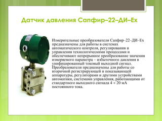 Датчик давления Сапфир–22–ДИ–Ex
Измерительные преобразователи Сапфир–22–ДИ–Ex
предназначены для работы в системах
автоматического контроля, регулирования и
управления технологическими процессами и
обеспечивают непрерывное преобразование значения
измеряемого параметра – избыточного давления в
унифицированный токовый выходной сигнал.
Преобразователи предназначены для работы со
вторичной регистрирующей и показывающей
аппаратуры, регуляторами и другими устройствами
автоматики, системами управления, работающими от
стандартного выходного сигнала 4 ÷ 20 мА
постоянного тока.
 