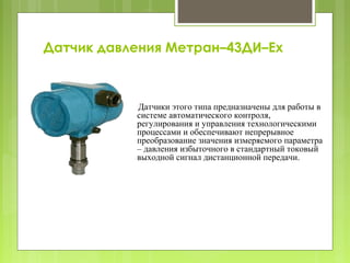 Датчик давления Метран–43ДИ–Ех
Датчики этого типа предназначены для работы в
системе автоматического контроля,
регулирования и управления технологическими
процессами и обеспечивают непрерывное
преобразование значения измеряемого параметра
– давления избыточного в стандартный токовый
выходной сигнал дистанционной передачи.
 