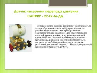 Датчик измерения перепада давления
САПФИР - 22-Ех-М-ДД
Преобразователи данного типа могут использоваться
для преобразования значений уровня жидкости,
расхода жидкости или газа, преобразование
гидростатического давления - для преобразования
значений уровня жидкости в унифицированный
токовый сигнал. Каждый преобразователь имеет
регулировку диапазона измерений и может быть
настроен на любой верхний предел измерения,
указанный для данной модели. Предел допускаемой
основной погрешности до 0.5%.
 