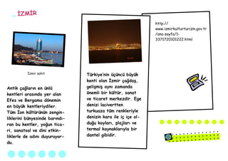 İZMİR
                                                              http://
                                                              www.izmirkulturturizm.gov.tr
                                                              /ana-sayfa/1-
                                                              3371720101222.html




          İzmir sahili          Türkiye’nin üçüncü büyük
                                kenti olan İzmir çağdaş,
Antik çağların en ünlü          gelişmiş aynı zamanda
kentleri arasında yer alan      önemli bir kültür, sanat
Efes ve Bergama dönemin         ve ticaret merkezdir. Ege
en büyük kentleriydiler.        denizi lacivertten
Tüm İon kültürünün zengin-      turkuaza tüm renkleriyle
liklerini bünyesinde barındı-   denizin kara ile iç içe ol-
ran bu kentler, yoğun tica-     duğu koyları, plajları ve
ri, sanatsal ve dini etkin-     termal kaynaklarıyla bir
liklerle de adını duyuruyor-    dantel gibidir.
du.
 