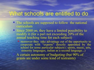 What schools are entitled to do
    The schools are supposed to follow the national
     curriculum
    Since 2000 on, they have a limited possibility to
     modify it (for a part not exceeding 20% of the
     annual teaching time for each subject)
        moreover they take advantage out of the opportunity to
         cooperate with “experts” directly appointed by the
         school for some particular subjects ( sports, music, arts,
          minority languages, italian as a second language...)
    A certain autonomy of budgeting (but 90% of
     grants are under some kind of restraints)
 