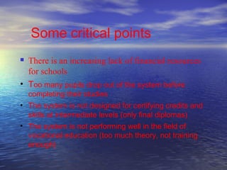Some critical points
 There is an increasing lack of financial resources
  for schools
• Too many pupils drop out of the system before
    completing their studies
• The system is not designed for certifying credits and
  skills at intermediate levels (only final diplomas)
• The system is not performing well in the field of
  vocational education (too much theory, not training
  enough)
 