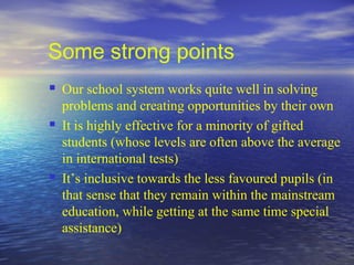Some strong points
   Our school system works quite well in solving
    problems and creating opportunities by their own
   It is highly effective for a minority of gifted
    students (whose levels are often above the average
    in international tests)
   It’s inclusive towards the less favoured pupils (in
    that sense that they remain within the mainstream
    education, while getting at the same time special
    assistance)
 