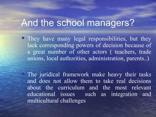 And the school managers?
   They have many legal responsibilities, but they
    lack corresponding powers of decision because of
    a great number of other actors ( teachers, trade
    unions, local authorities, administration, parents..)

   The juridical framework make heavy their tasks
    and does not allow them to take real decisions
    about the curriculum and the most relevant
    educational issues      such as integration and
    multicultural challenges
 