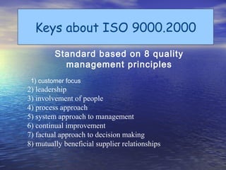 Keys about ISO 9000.2000
         Standard based on 8 quality
           management principles
 1) customer focus
2) leadership
3) involvement of people
4) process approach
5) system approach to management
6) continual improvement
7) factual approach to decision making
8) mutually beneficial supplier relationships
 