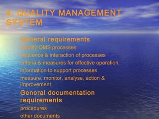 4. QUALITY MANAGEMENT
SYSTEM

  General requirements
  identify QMS processes
  sequence & interaction of processes
  criteria & measures for effective operation
  information to support processes
  measure, monitor, analyse, action &
  improvement
  General documentation
  requirements
  procedures
  other documents
 