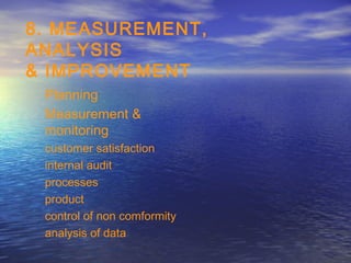 8. MEASUREMENT,
ANALYSIS
& IMPROVEMENT
 Planning
 Measurement &
 monitoring
 customer satisfaction
 internal audit
 processes
 product
 control of non comformity
 analysis of data
 