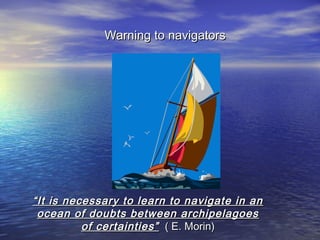 Warning to navigators




“ It is necessary to learn to navigate in an
  ocean of doubts between archipelagoes
           of certainties” ( E. Morin)
 
