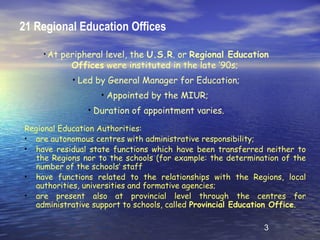 21 Regional Education Offices

    • At   peripheral level, the U.S.R. or Regional Education
             Offices were instituted in the late ’90s;
             • Led by General Manager for Education;
                    • Appointed by the MIUR;
                 • Duration of appointment varies.

Regional Education Authorities:
• are autonomous centres with administrative responsibility;
• have residual state functions which have been transferred neither to
  the Regions nor to the schools (for example: the determination of the
  number of the schools’ staff
• have functions related to the relationships with the Regions, local
  authorities, universities and formative agencies;
• are present also at provincial level through the centres for
  administrative support to schools, called Provincial Education Office.

                                                             3
 