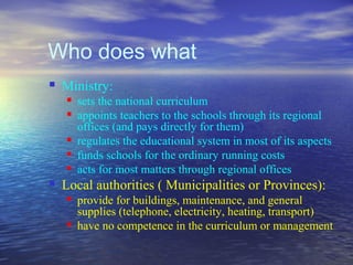Who does what
   Ministry:
       sets the national curriculum
       appoints teachers to the schools through its regional
        offices (and pays directly for them)
       regulates the educational system in most of its aspects
       funds schools for the ordinary running costs
       acts for most matters through regional offices
   Local authorities ( Municipalities or Provinces):
       provide for buildings, maintenance, and general
        supplies (telephone, electricity, heating, transport)
       have no competence in the curriculum or management
 