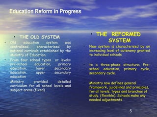 Education Reform in Progress


                                                 • THE REFORMED
      •   THE OLD SYSTEM
•   Old     education      system     was             SYSTEM
    centralised,      characterised     by   •   New system is characterised by an
    national curricula established by the        increasing level of autonomy granted
    Ministry of Education.                       to individual schools
•   From four school types or levels:
    pre-school     education,     primary    •   to a three-phase structure: Pre-
    education,       lower      secondary        school education, primary cycle,
    education,      upper       secondary        secondary cycle.
    education
•   Ministry       provided       detailed   •   Ministry now defines general
    curriculum for all school levels and         framework, guidelines and principles,
    subject areas (fixed)                        for all levels, types and branches of
                                                 study. (flexible). Schools make any
                                                 needed adjustments


                                                                          5
 