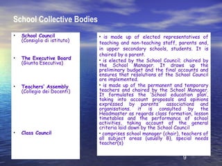 School Collective Bodies
•   School Council            • is made up of elected representatives of
    (Consiglio di istituto)   teaching and non-teaching staff, parents and,
                              in upper secondary schools, students. It is
                              chaired by a parent.
•   The Executive Board       • is elected by the School Council; chaired by
    (Giunta Esecutiva)        the School Manager. It draws up the
                              preliminary budget and the final accounts and
                              ensures that resolutions of the School Council
                              are implemented.
•   Teachers’ Assembly        • is made up of the permanent and temporary
    (Collegio dei Docenti)    teachers and chaired by the School Manager.
                              It formulates the ‘School education plan’,
                              taking into account proposals and opinions
                              expressed by parents' associations and
                              organisations. it is consulted by the
                              Headmaster as regards class formation, lesson
                              timetables and the performance of school
                              activities, taking account of the general
                              criteria laid down by the School Council
•   Class Council             • comprises school manager (chair), teachers of
                              all subject areas (usually 8), special needs
                              teacher(s)

                                                                  9
 