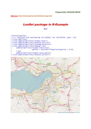 Prepared by VOLKAN OBAN
Reference: http://rstudio.github.io/leaflet/basemaps.html
Leaflet package in R-Example
Izmir
>library(leaflet)
> m <- leaflet() %>% setView(lng =27.142826, lat =38.423734, zoom = 12)
> m %>% addTiles()
> m %>% addProviderTiles("Stamen.Toner")
> m %>% addProviderTiles("Acetate.terrain")
> m %>% addProviderTiles("CartoDB.Positron")
> m %>% addProviderTiles("MtbMap") %>%
+ addProviderTiles("Stamen.TonerLines",
+ options = providerTileOptions(opacity = 0.35)
+ ) %>%
+ addProviderTiles("Stamen.TonerLabels")
> m %>% addProviderTiles("Acetate.terrain")
 