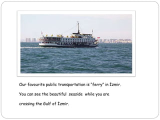 Our favourite public transportation is “ferry” in İzmir.
You can see the beautiful seaside while you are
crossing the Gulf of İzmir.
 