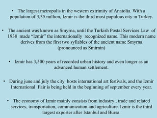 • The largest metropolis in the western extrimity of Anatolia. With a
population of 3,35 million, Izmir is the third most populous city in Turkey.
• The ancient was known as Smyrna, until the Turkish Postal Services Law of
1930 made “Izmir” the internationally recognized name. This modern name
derives from the first two syllables of the ancient name Smyrna
(pronounced as Smirnin)
• Izmir has 3,500 years of recorded urban history and even longer as an
advanced human settlement.
• During june and july the city hosts international art festivals, and the Izmir
International Fair is being held in the beginning of september every year.
• The economy of Izmir mainly consists from industry , trade and related
services, transportation, communication and agriculture. Izmir is the third
largest exporter after Istanbul and Bursa.
 