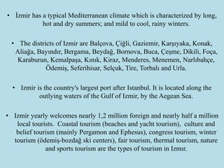 • İ has a typical Mediterranean climate which is characterized by long,
hot and dry summers; and mild to cool, rainy winters.
• The districts of Izmir are Balçova, Çiğli, Gaziemir, Karşıyaka, Konak,
Aliağa, Bayındır, Bergama, Beydağ, Bornova, Buca, Çeşme, Dikili, Foça,
Karaburun, Kemalpaşa, Kınık, Kiraz, Menderes, Menemen, Narlıbahçe,
Ödemiş, Seferihisar, Selçuk, Tire, Torbalı and Urla.
• Izmir is the country's largest port after Istanbul. It is located along the
outlying waters of the Gulf of Izmir, by the Aegean Sea.
• Izmir yearly welcomes nearly 1,2 million foreign and nearly half a million
local tourists. Coastal tourism (beaches and yacht tourism), culture and
belief tourism (mainly Pergamon and Ephesus), congress tourism, winter
tourism (ödemiş-bozdağ ski centers), fair tourism, thermal tourism, nature
and sports tourism are the types of tourism in Izmır.
 