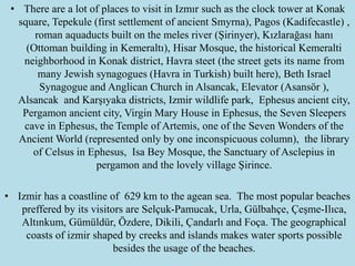 • There are a lot of places to visit in Izmır such as the clock tower at Konak
square, Tepekule (first settlement of ancient Smyrna), Pagos (Kadifecastle) ,
roman aquaducts built on the meles river (Şirinyer), Kızlarağası hanı
(Ottoman building in Kemeraltı), Hisar Mosque, the historical Kemeralti
neighborhood in Konak district, Havra steet (the street gets its name from
many Jewish synagogues (Havra in Turkish) built here), Beth Israel
Synagogue and Anglican Church in Alsancak, Elevator (Asansör ),
Alsancak and Karşıyaka districts, Izmir wildlife park, Ephesus ancient city,
Pergamon ancient city, Virgin Mary House in Ephesus, the Seven Sleepers
cave in Ephesus, the Temple of Artemis, one of the Seven Wonders of the
Ancient World (represented only by one inconspicuous column), the library
of Celsus in Ephesus, Isa Bey Mosque, the Sanctuary of Asclepius in
pergamon and the lovely village Şirince.
• Izmir has a coastline of 629 km to the agean sea. The most popular beaches
preffered by its visitors are Selçuk-Pamucak, Urla, Gülbahçe, Çeşme-Ilıca,
Altınkum, Gümüldür, Özdere, Dikili, Çandarlı and Foça. The geographical
coasts of izmir shaped by creeks and islands makes water sports possible
besides the usage of the beaches.
 