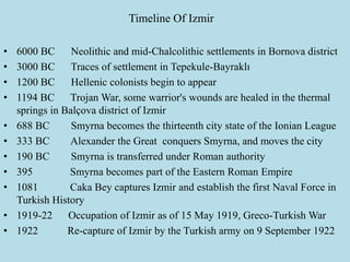 Timeline Of Izmir
• 6000 BC Neolithic and mid-Chalcolithic settlements in Bornova district
• 3000 BC Traces of settlement in Tepekule-Bayraklı
• 1200 BC Hellenic colonists begin to appear
• 1194 BC Trojan War, some warrior's wounds are healed in the thermal
springs in Balçova district of Izmir
• 688 BC Smyrna becomes the thirteenth city state of the Ionian League
• 333 BC Alexander the Great conquers Smyrna, and moves the city
• 190 BC Smyrna is transferred under Roman authority
• 395 Smyrna becomes part of the Eastern Roman Empire
• 1081 Caka Bey captures Izmir and establish the first Naval Force in
Turkish History
• 1919-22 Occupation of Izmir as of 15 May 1919, Greco-Turkish War
• 1922 Re-capture of Izmir by the Turkish army on 9 September 1922
 