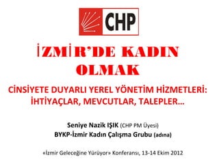 İ ZMİ R’DE KADIN
            OLMAK
CİNSİYETE DUYARLI YEREL YÖNETİM HİZMETLERİ:
     İHTİYAÇLAR, MEVCUTLAR, TALEPLER…

              Seniye Nazik IŞIK (CHP PM Üyesi)
           BYKP-İzmir Kadın Çalışma Grubu (adına)

       «İzmir Geleceğine Yürüyor» Konferansı, 13-14 Ekim 2012
 