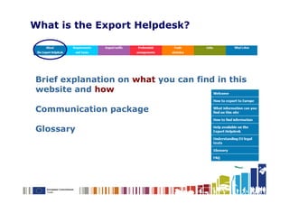 What is the Export Helpdesk?




Brief explanation on what you can find in this
website and how

Communication package

Glossary
 