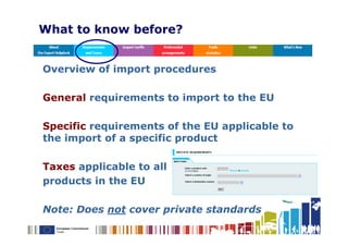 What to know before?


Overview of import procedures

General requirements to import to the EU

Specific requirements of the EU applicable to
the import of a specific product

Taxes applicable to all
products in the EU

Note: Does not cover private standards
 