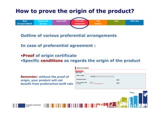How to prove the origin of the product?



 Outline of various preferential arrangements

 In case of preferential agreement :

 •Proof of origin certificate
 •Specific conditions as regards the origin of the product



 Remember: without the proof of
 origin, your product will not
 benefit from preferential tariff rate
 