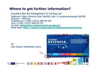 Where to get further information?
Contact the EU Delegation in Turkey at:
Address: Uğur Mumcu Cad. No:88, Kat: 4, Gaziosmanpaşa 06700
Ankara - Türkiye
Telephone: (+90) (312) 459 87 00
Fax: (+90) (312) 446 67 37
E-mail: delegation-turkey@eeas.europa.eu
Web Site: http://www.avrupa.info.tr/DelegasyonPortal.html




Or
the Export Helpdesk team
 
