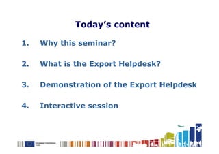 Today’s content

1.   Why this seminar?

2.   What is the Export Helpdesk?

3.   Demonstration of the Export Helpdesk

4.   Interactive session
 