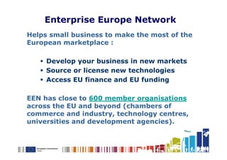 Enterprise Europe Network
Helps small business to make the most of the
European marketplace :

     Develop your business in new markets
     Source or license new technologies
     Access EU finance and EU funding

EEN has close to 600 member organisations
across the EU and beyond (chambers of
commerce and industry, technology centres,
universities and development agencies).
 