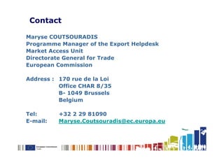 Contact

Maryse COUTSOURADIS
Programme Manager of the Export Helpdesk
Market Access Unit
Directorate General for Trade
European Commission

Address : 170 rue de la Loi
          Office CHAR 8/35
          B- 1049 Brussels
          Belgium

Tel:      +32 2 29 81090
E-mail:   Maryse.Coutsouradis@ec.europa.eu
 