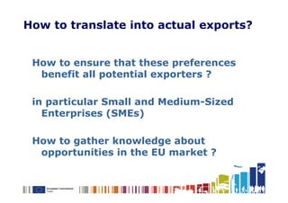 How to translate into actual exports?


 How to ensure that these preferences
  benefit all potential exporters ?

 in particular Small and Medium-Sized
   Enterprises (SMEs)

 How to gather knowledge about
  opportunities in the EU market ?
 