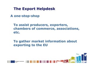 The Export Helpdesk
A one-stop-shop

 To assist producers, exporters,
 chambers of commerce, associations,
 etc.

 To gather market information about
 exporting to the EU
 