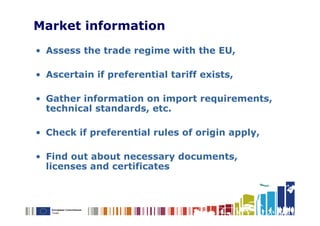 Market information
• Assess the trade regime with the EU,

• Ascertain if preferential tariff exists,

• Gather information on import requirements,
  technical standards, etc.

• Check if preferential rules of origin apply,

• Find out about necessary documents,
  licenses and certificates
 