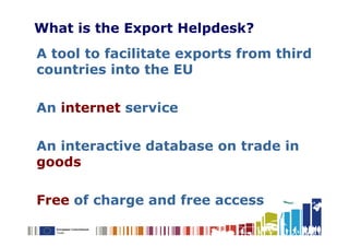 What is the Export Helpdesk?
A tool to facilitate exports from third
countries into the EU

An internet service

An interactive database on trade in
goods

Free of charge and free access
 