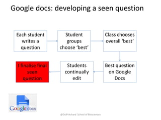 @DrJPritchard School of Biosciences
Google docs: developing a seen question
Each student
writes a
question
Student
groups
choose ‘best’
Class chooses
overall ‘best’
Best question
on Google
Docs
Students
continually
edit
I finalise final
seen
question
 