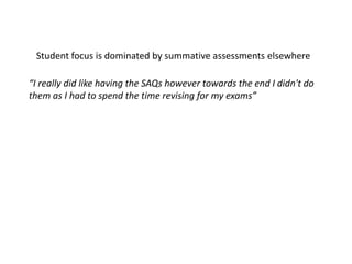 “I really did like having the SAQs however towards the end I didn't do
them as I had to spend the time revising for my exams”
Student focus is dominated by summative assessments elsewhere
 