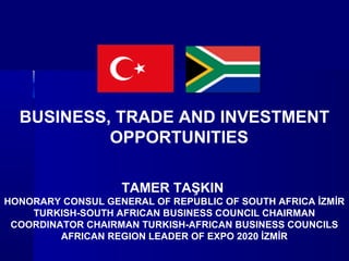 BUSINESS, TRADE AND INVESTMENT
OPPORTUNITIES
TAMER TAŞKIN
HONORARY CONSUL GENERAL OF REPUBLIC OF SOUTH AFRICA İZMİR
TURKISH-SOUTH AFRICAN BUSINESS COUNCIL CHAIRMAN
COORDINATOR CHAIRMAN TURKISH-AFRICAN BUSINESS COUNCILS
AFRICAN REGION LEADER OF EXPO 2020 İZMİR
 