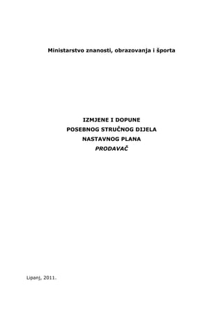  




         Ministarstvo znanosti, obrazovanja i športa




                    IZMJENE I DOPUNE
                POSEBNOG STRUČNOG DIJELA
                    NASTAVNOG PLANA
                        PRODAVAČ




Lipanj, 2011.
 