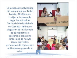 La jornada de networking
fue inaugurada por Isabel
Lobato, Alcaldesa de
Iznájar, e Inmaculada
Vega, Coordinadora
Territorial de Guadalinfo
en Córdoba. Ambas se
alegraron de la afluencia
de participantes y
desearon a todas una
tarde llena de nuevas
ideas, proyectos,
generación de contactos y
optimismo a pesar de la
crisis.
 