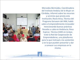 Mercedes Bermúdez, Coordinadora
del Instituto Andaluz de la Mujer en
Córdoba, informó sobre los recursos
y servicios que presta esta
Institución; Rocío Ariza, Técnica del
Programa Servaem del IAM, habló
sobre el emprendimiento innovador
mencionando buenas prácticas
llevadas a cabo en Andalucía; Rosa
Espinar, Técnica CADE en Iznájar,
trató la Red de Cooperación de
Emprendedoras, una plataforma
para la que instruyó a las asistentes
y en la que pueden presentar y dar
a conocer sus empresas en la
misma.
 