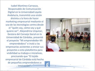 Isabel Martínez-Carrasco,
Responsable de Comunicación
Digital en la Universidad Loyola
Andalucía, transmitió una visión
distinta a la hora de hacer
marketing empresarial mediante el
uso de las tecnologías centra desde
el “quién soy, cómo soy y qué
quiero ser”; Alejandrina Urquízar,
Gestora del Consejo Social en la
Universidad de Córdoba, presentó
el proyecto “Mi emprendedor-Mi
emprendedora” e instó a las
empresarias asistentes a enviar sus
proyectos a esta plataforma para
visibilidad su trabajo e iniciativas,
precisando que “El tejido
empresarial de Córdoba está hecho
de pequeños emprendedores e
innovación”.
 