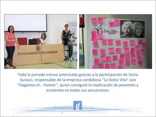 Toda la jornada estuvo amenizada gracias a la participación de Sonia
Suracci, responsable de la empresa cordobesa “La Dolce Vita” con
“Hagamos el… Humor”, quien consiguió la implicación de ponentes y
asistentes en todas sus actuaciones.
 