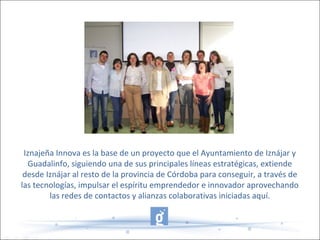 Iznajeña Innova es la base de un proyecto que el Ayuntamiento de Iznájar y
Guadalinfo, siguiendo una de sus principales líneas estratégicas, extiende
desde Iznájar al resto de la provincia de Córdoba para conseguir, a través de
las tecnologías, impulsar el espíritu emprendedor e innovador aprovechando
las redes de contactos y alianzas colaborativas iniciadas aquí.
 