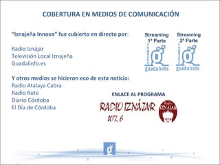 “Iznajeña Innova” fue cubierto en directo por:
Radio Iznájar
Televisión Local Iznajeña
Guadalinfo.es
Y otros medios se hicieron eco de esta noticia:
Radio Atalaya Cabra
Radio Rute
Diario Córdoba
El Día de Córdoba
COBERTURA EN MEDIOS DE COMUNICACIÓN
ENLACE AL PROGRAMA
Streaming
1ª Parte
Streaming
2ª Parte
 