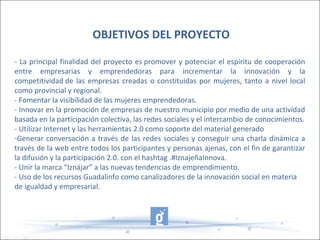 - La principal finalidad del proyecto es promover y potenciar el espíritu de cooperación
entre empresarias y emprendedoras para incrementar la innovación y la
competitividad de las empresas creadas o constituidas por mujeres, tanto a nivel local
como provincial y regional.
- Fomentar la visibilidad de las mujeres emprendedoras.
- Innovar en la promoción de empresas de nuestro municipio por medio de una actividad
basada en la participación colectiva, las redes sociales y el intercambio de conocimientos.
- Utilizar Internet y las herramientas 2.0 como soporte del material generado
-Generar conversación a través de las redes sociales y conseguir una charla dinámica a
través de la web entre todos los participantes y personas ajenas, con el fin de garantizar
la difusión y la participación 2.0. con el hashtag .#IznajeñaInnova.
- Unir la marca “Iznájar” a las nuevas tendencias de emprendimiento.
- Uso de los recursos Guadalinfo como canalizadores de la innovación social en materia
de igualdad y empresarial.
OBJETIVOS DEL PROYECTO
 
