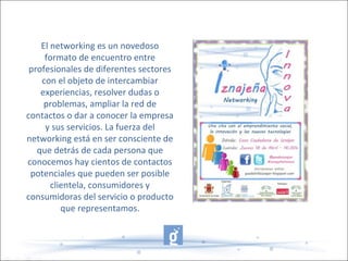El networking es un novedoso
formato de encuentro entre
profesionales de diferentes sectores
con el objeto de intercambiar
experiencias, resolver dudas o
problemas, ampliar la red de
contactos o dar a conocer la empresa
y sus servicios. La fuerza del
networking está en ser consciente de
que detrás de cada persona que
conocemos hay cientos de contactos
potenciales que pueden ser posible
clientela, consumidores y
consumidoras del servicio o producto
que representamos.
 