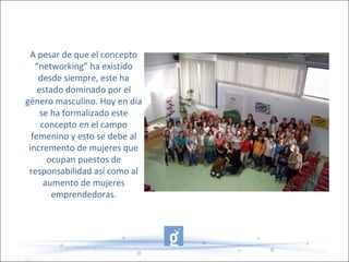 A pesar de que el concepto
“networking” ha existido
desde siempre, este ha
estado dominado por el
género masculino. Hoy en día
se ha formalizado este
concepto en el campo
femenino y esto se debe al
incremento de mujeres que
ocupan puestos de
responsabilidad así como al
aumento de mujeres
emprendedoras.
 